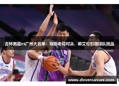 吉林男篮vs广州大名单：琼斯老将对决，郭艾伦引领球队挑战