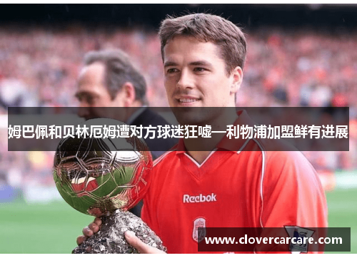 姆巴佩和贝林厄姆遭对方球迷狂嘘—利物浦加盟鲜有进展